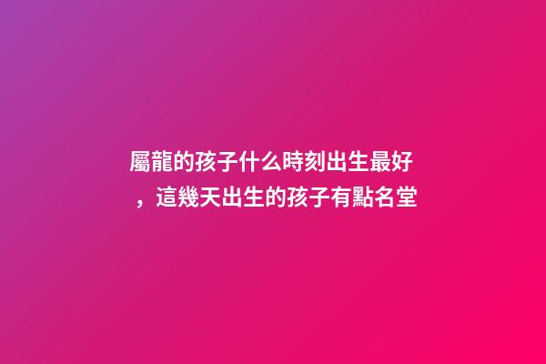 屬龍的孩子什么時刻出生最好，這幾天出生的孩子有點名堂